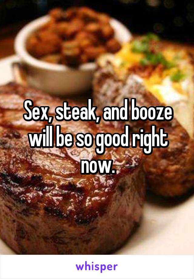 Sex, steak, and booze will be so good right now.