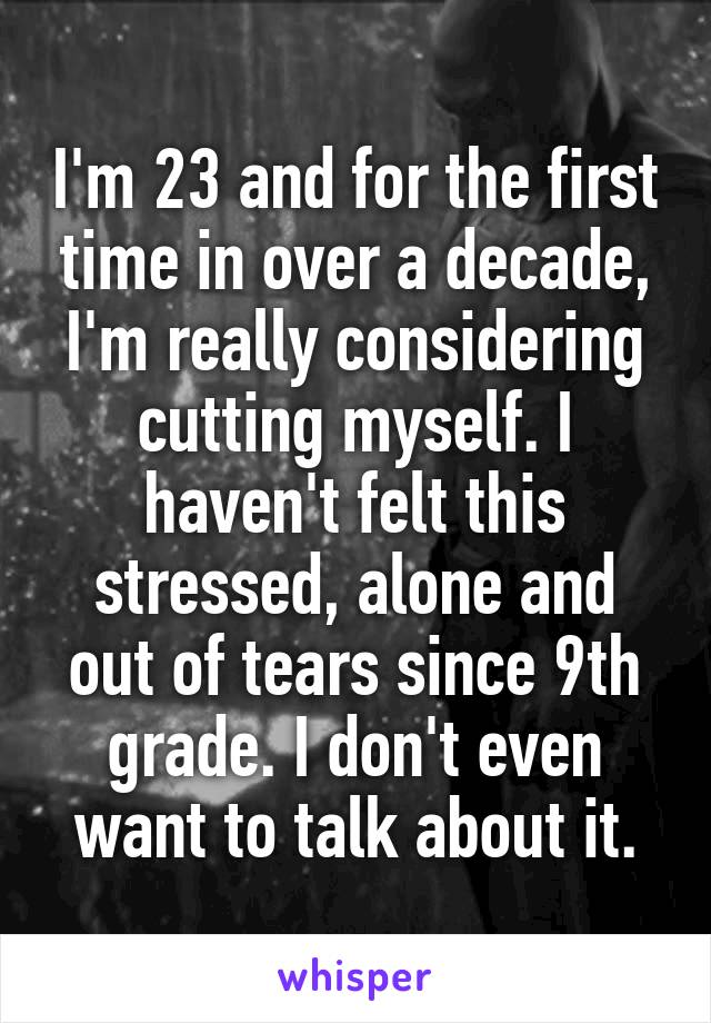 I'm 23 and for the first time in over a decade, I'm really considering cutting myself. I haven't felt this stressed, alone and out of tears since 9th grade. I don't even want to talk about it.