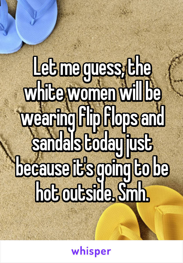 Let me guess, the white women will be wearing flip flops and sandals today just because it's going to be hot outside. Smh.