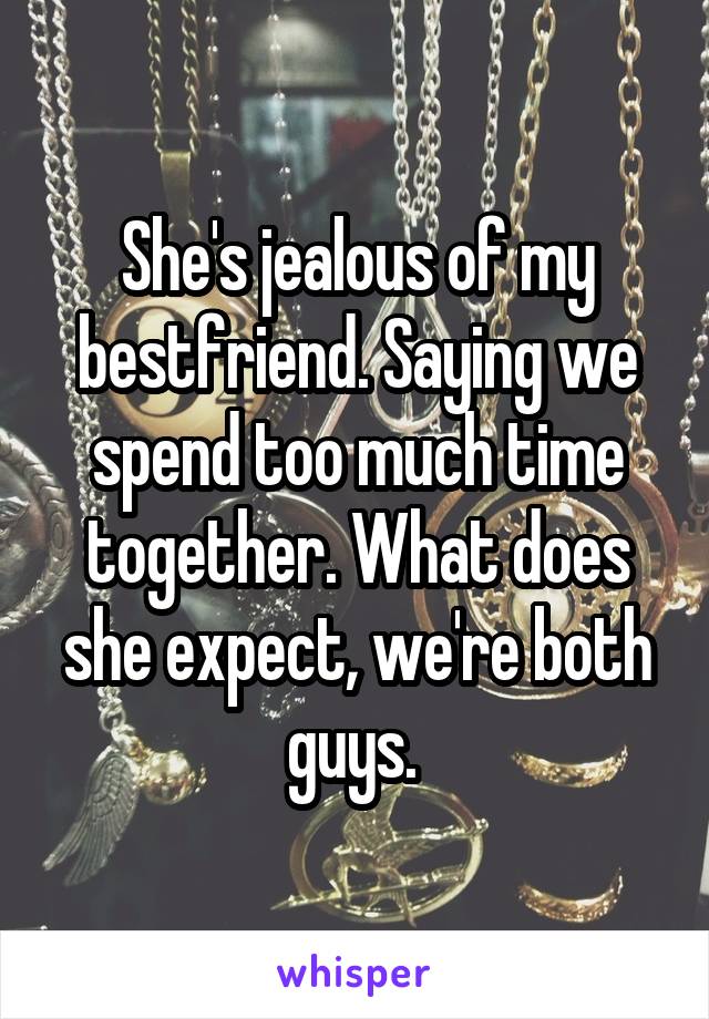 She's jealous of my bestfriend. Saying we spend too much time together. What does she expect, we're both guys. 