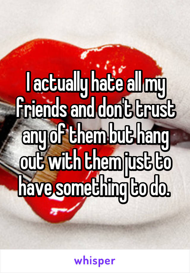 I actually hate all my friends and don't trust any of them but hang out with them just to have something to do. 