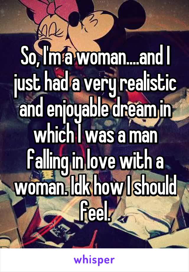 So, I'm a woman....and I just had a very realistic and enjoyable dream in which I was a man falling in love with a woman. Idk how I should feel.