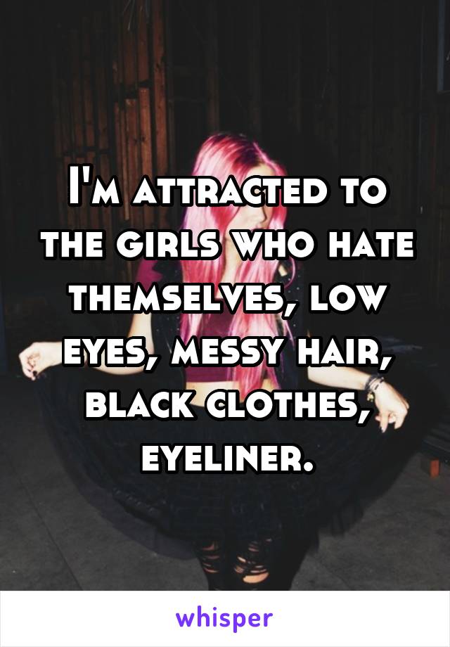 I'm attracted to the girls who hate themselves, low eyes, messy hair, black clothes, eyeliner.