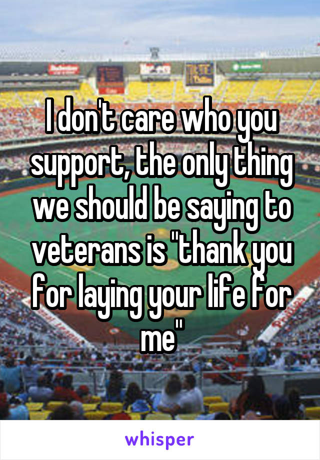 I don't care who you support, the only thing we should be saying to veterans is "thank you for laying your life for me"