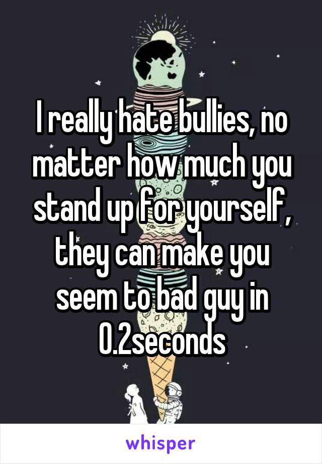 I really hate bullies, no matter how much you stand up for yourself, they can make you seem to bad guy in 0.2seconds