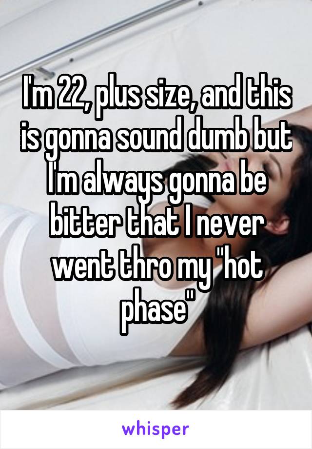 I'm 22, plus size, and this is gonna sound dumb but I'm always gonna be bitter that I never went thro my "hot phase"
