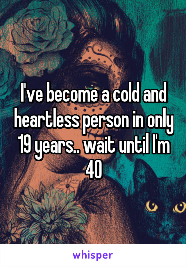 I've become a cold and heartless person in only 19 years.. wait until I'm 40