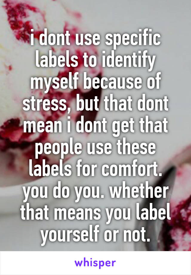 i dont use specific labels to identify myself because of stress, but that dont mean i dont get that people use these labels for comfort.
you do you. whether that means you label yourself or not.