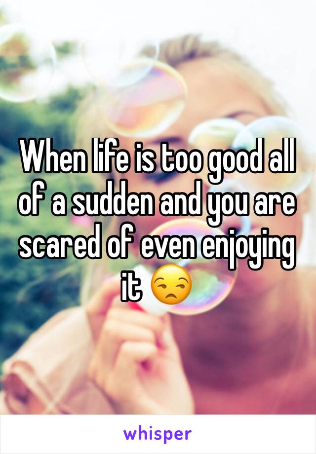 When life is too good all of a sudden and you are scared of even enjoying it 😒