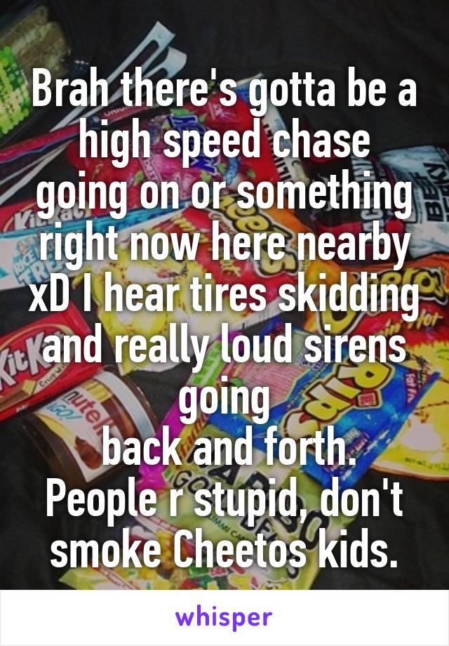 Brah there's gotta be a high speed chase going on or something right now here nearby xD I hear tires skidding and really loud sirens going
 back and forth. People r stupid, don't smoke Cheetos kids.