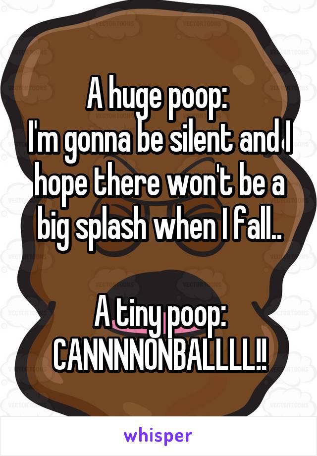 A huge poop: 
I'm gonna be silent and I hope there won't be a big splash when I fall..

A tiny poop: CANNNNONBALLLL!!