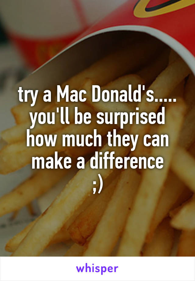 try a Mac Donald's..... you'll be surprised how much they can make a difference
;)