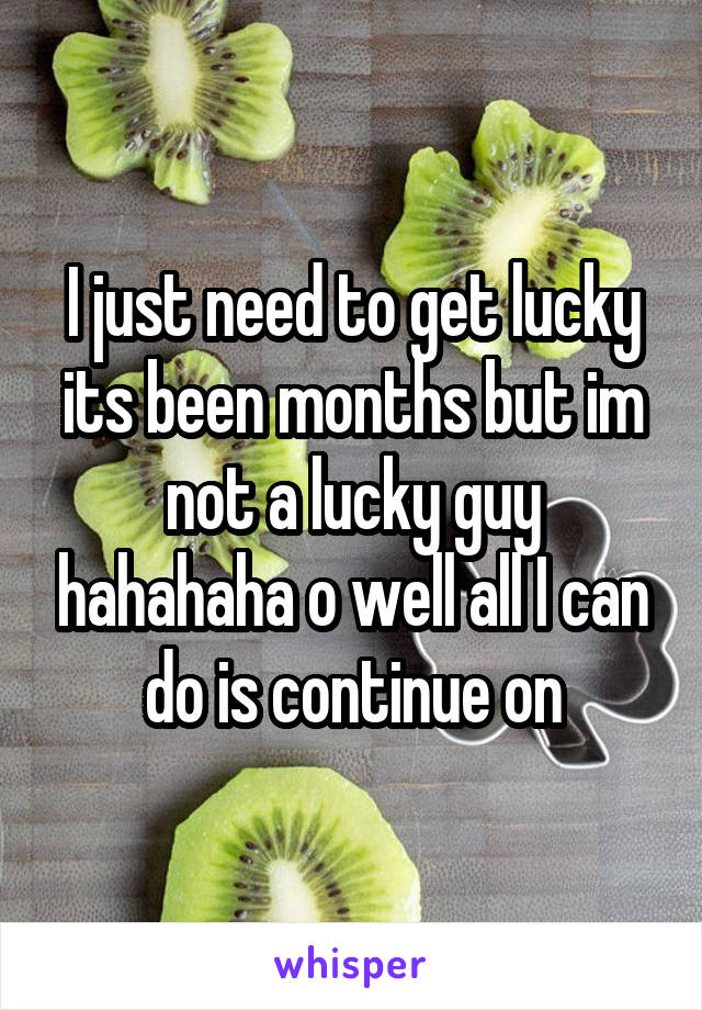 I just need to get lucky its been months but im not a lucky guy hahahaha o well all I can do is continue on