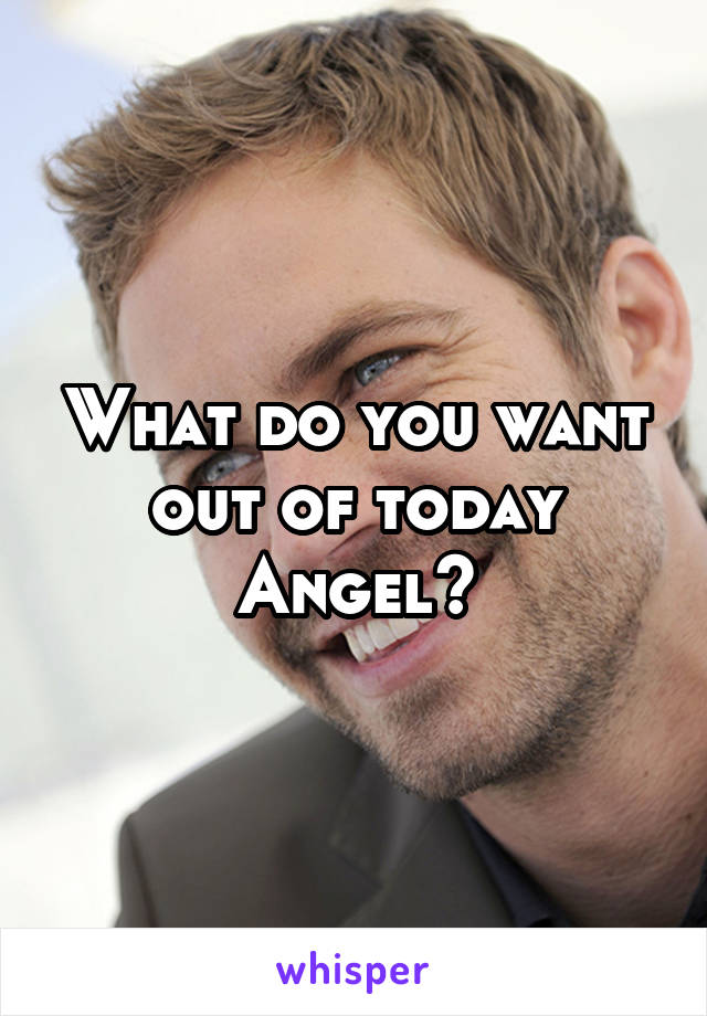 What do you want out of today Angel?