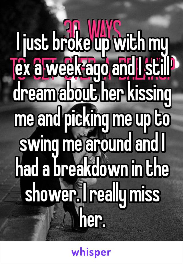 I just broke up with my ex a week ago and I still dream about her kissing me and picking me up to swing me around and I had a breakdown in the shower. I really miss her.