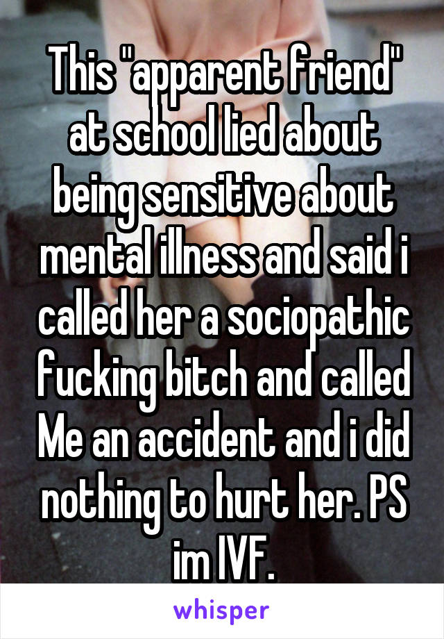 This "apparent friend" at school lied about being sensitive about mental illness and said i called her a sociopathic fucking bitch and called Me an accident and i did nothing to hurt her. PS im IVF.