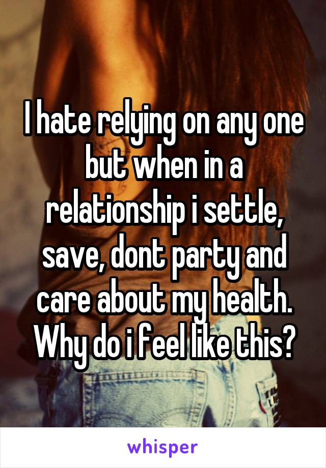 I hate relying on any one but when in a relationship i settle, save, dont party and care about my health. Why do i feel like this?