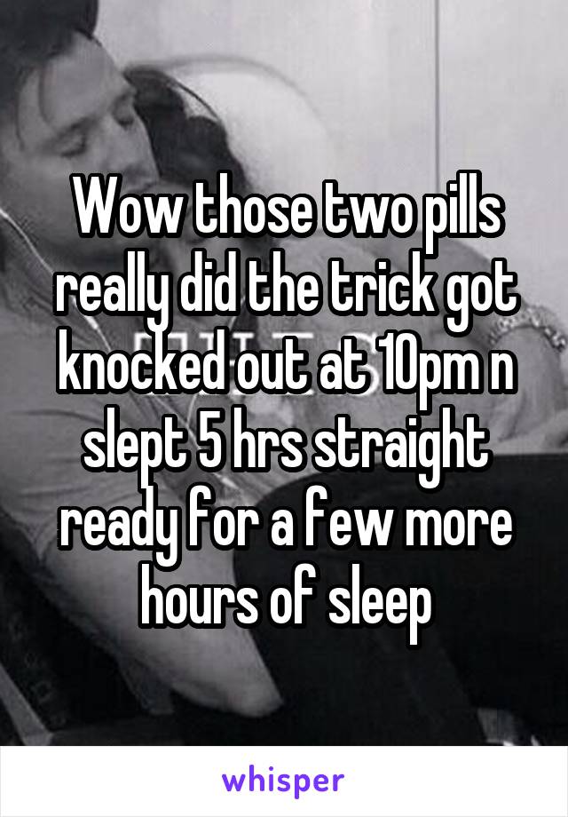 Wow those two pills really did the trick got knocked out at 10pm n slept 5 hrs straight ready for a few more hours of sleep