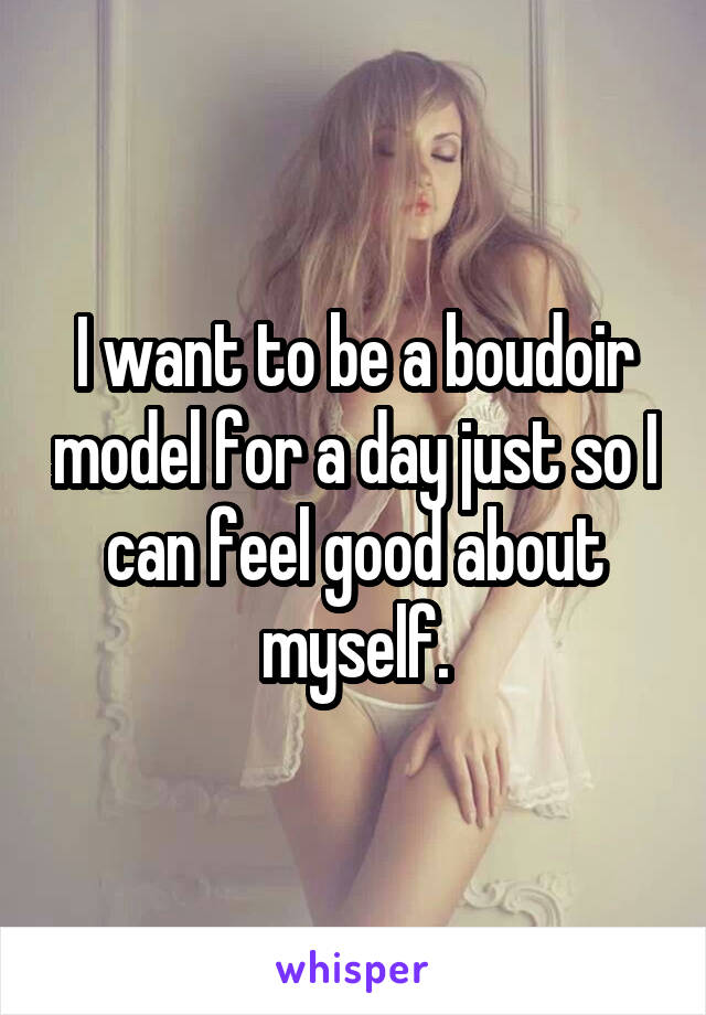 I want to be a boudoir model for a day just so I can feel good about myself.