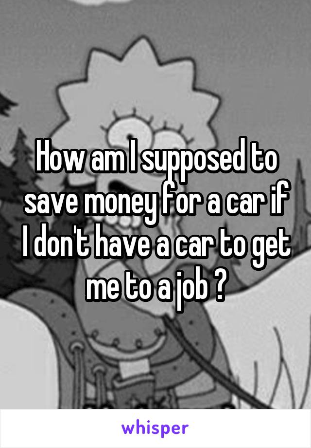 How am I supposed to save money for a car if I don't have a car to get me to a job ?