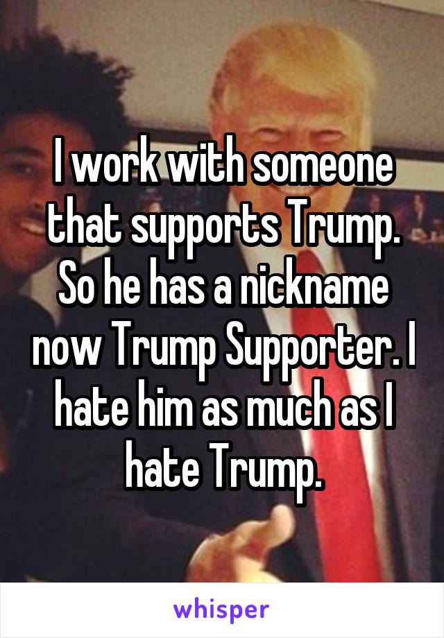 I work with someone that supports Trump. So he has a nickname now Trump Supporter. I hate him as much as I hate Trump.