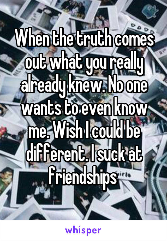 When the truth comes out what you really already knew. No one wants to even know me. Wish I could be different. I suck at friendships 
