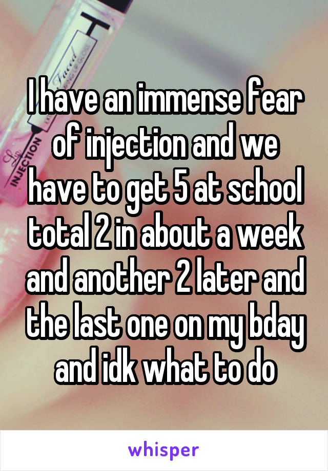 I have an immense fear of injection and we have to get 5 at school total 2 in about a week and another 2 later and the last one on my bday and idk what to do