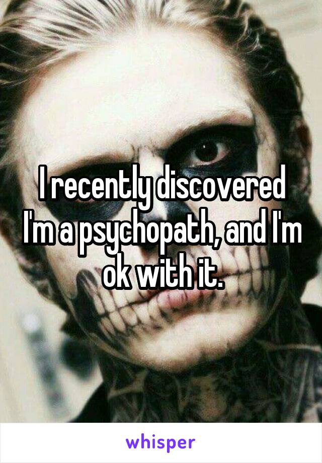 I recently discovered I'm a psychopath, and I'm ok with it.