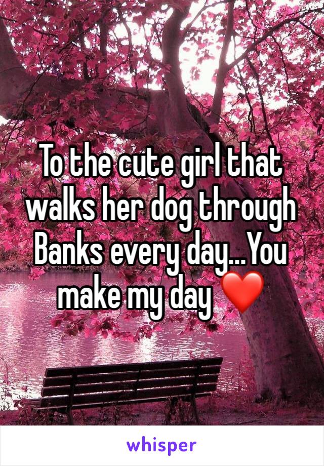 To the cute girl that walks her dog through Banks every day...You make my day ❤