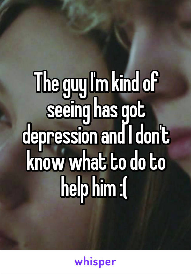 The guy I'm kind of seeing has got depression and I don't know what to do to help him :( 