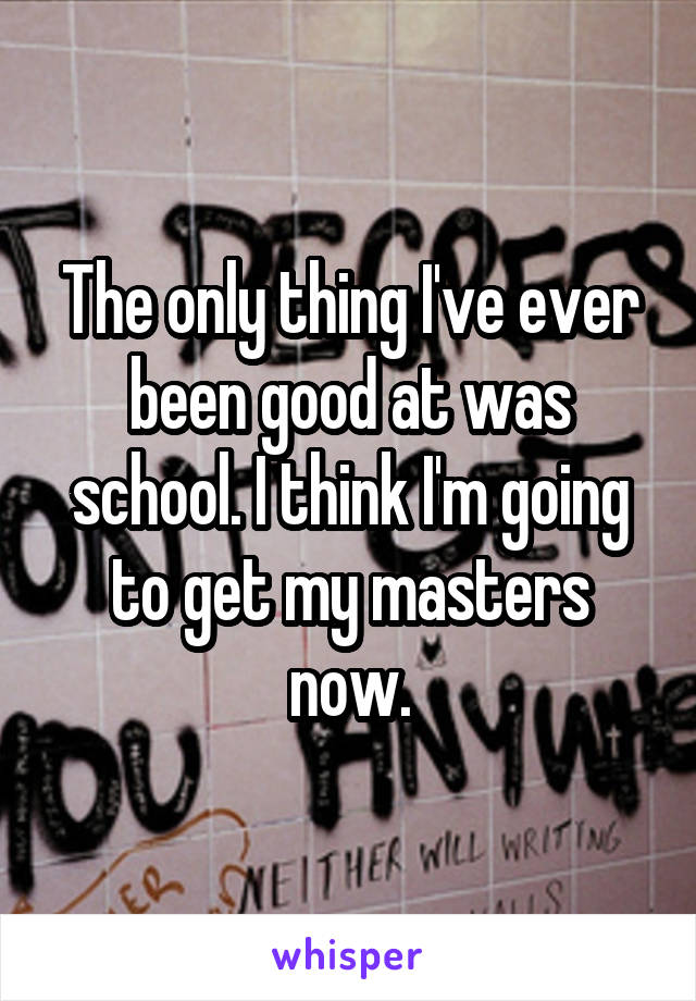 The only thing I've ever been good at was school. I think I'm going to get my masters now.