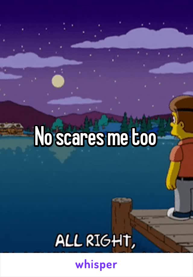 No scares me too 