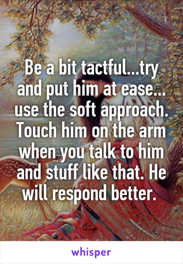 Be a bit tactful...try and put him at ease... use the soft approach. Touch him on the arm when you talk to him and stuff like that. He will respond better. 