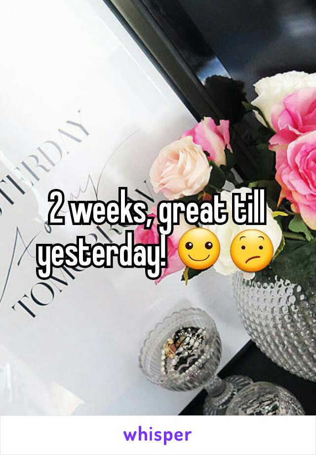 2 weeks, great till yesterday! ☺😕