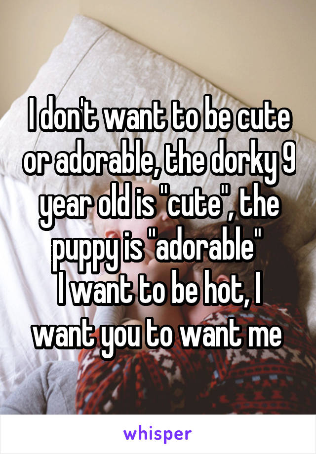 I don't want to be cute or adorable, the dorky 9 year old is "cute", the puppy is "adorable" 
I want to be hot, I want you to want me 