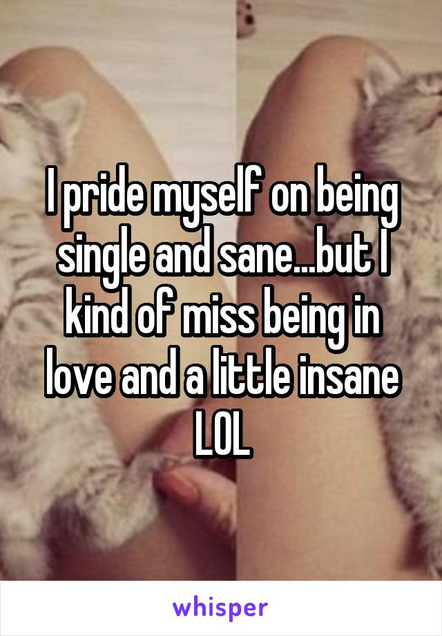 I pride myself on being single and sane...but I kind of miss being in love and a little insane LOL