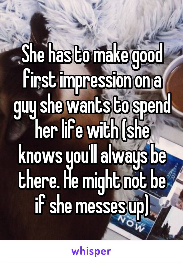 She has to make good first impression on a guy she wants to spend her life with (she knows you'll always be there. He might not be if she messes up)