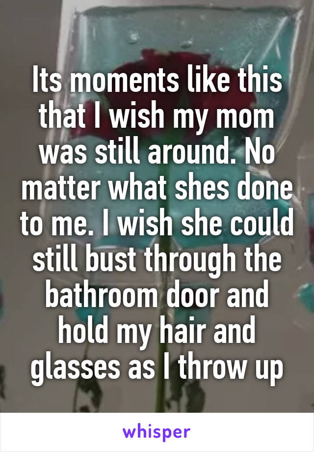 Its moments like this that I wish my mom was still around. No matter what shes done to me. I wish she could still bust through the bathroom door and hold my hair and glasses as I throw up