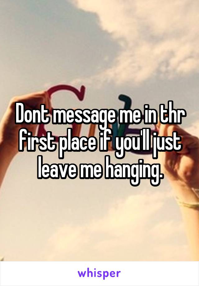 Dont message me in thr first place if you'll just leave me hanging.