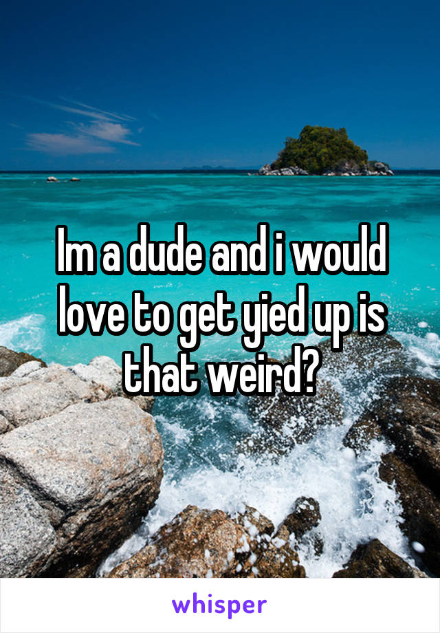 Im a dude and i would love to get yied up is that weird?