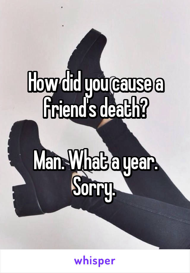 How did you cause a friend's death?

Man. What a year. Sorry. 