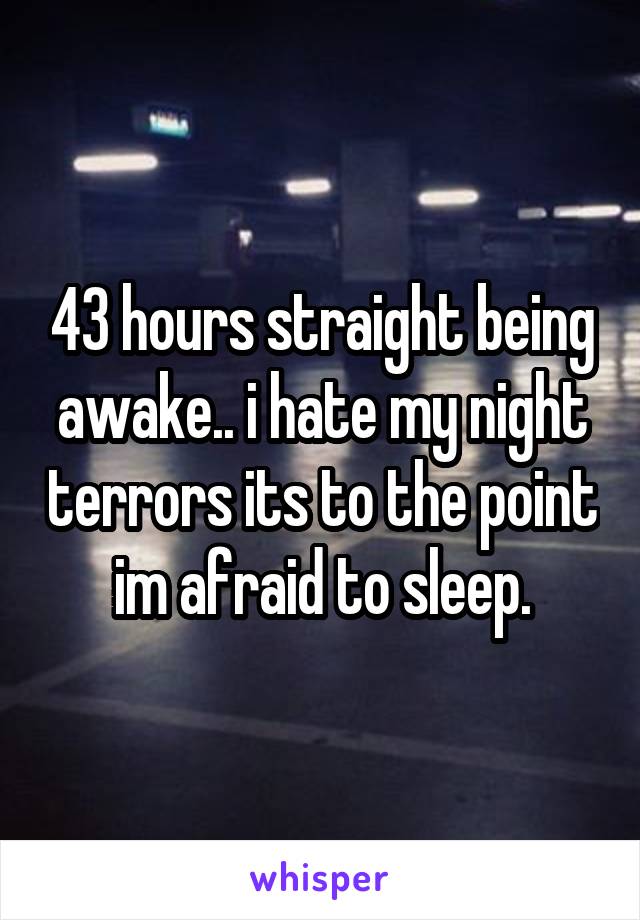 43 hours straight being awake.. i hate my night terrors its to the point im afraid to sleep.