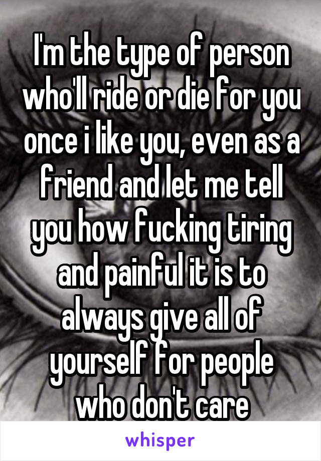 I'm the type of person who'll ride or die for you once i like you, even as a friend and let me tell you how fucking tiring and painful it is to always give all of yourself for people who don't care