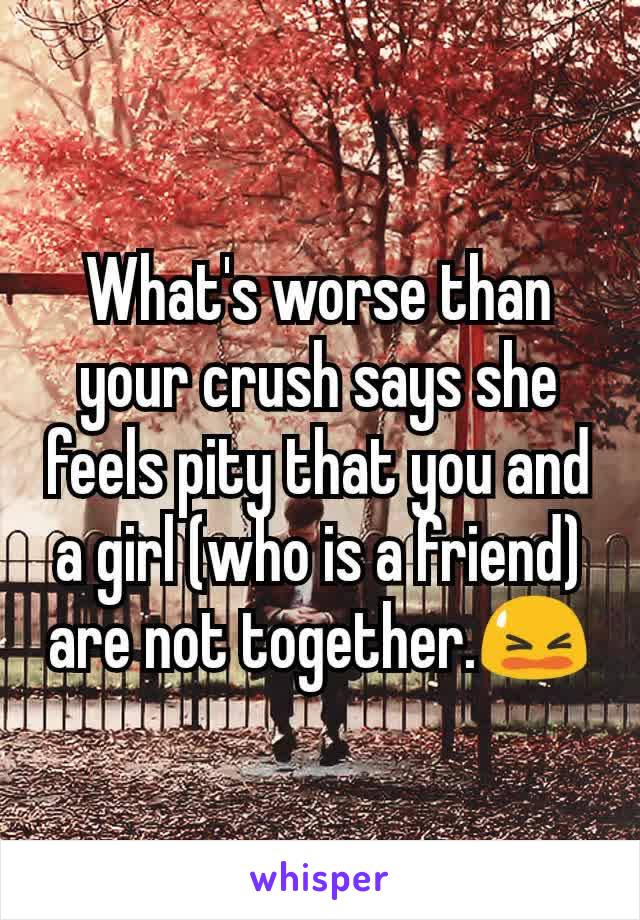 What's worse than your crush says she feels pity that you and a girl (who is a friend) are not together.😫