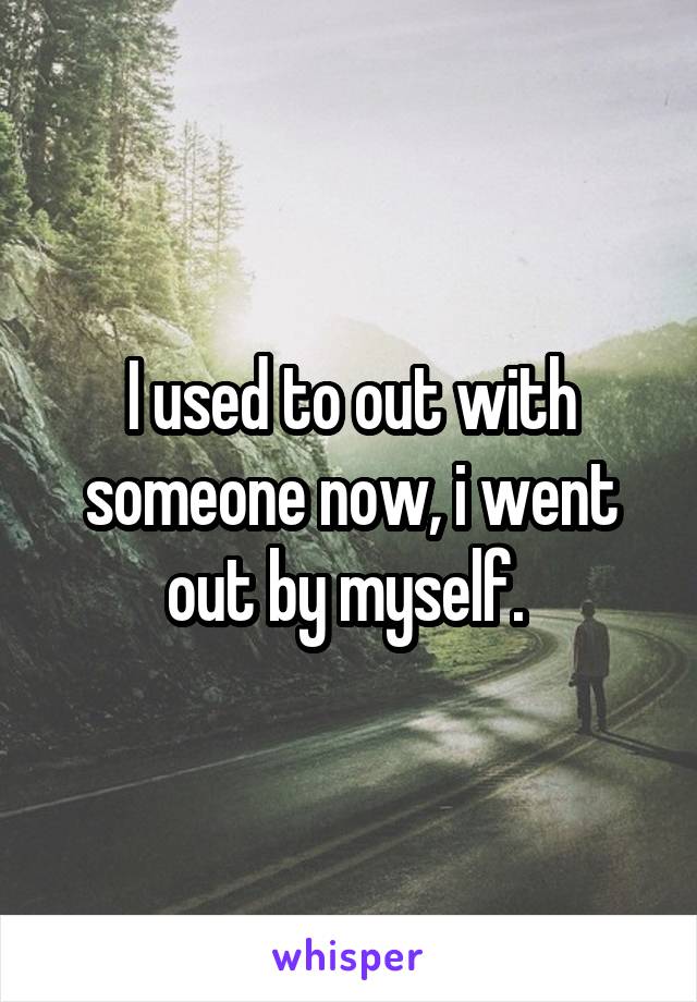 I used to out with someone now, i went out by myself. 