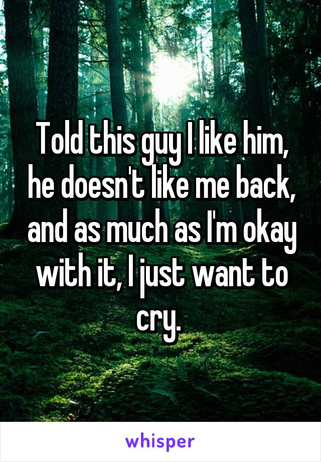 Told this guy I like him, he doesn't like me back, and as much as I'm okay with it, I just want to cry. 