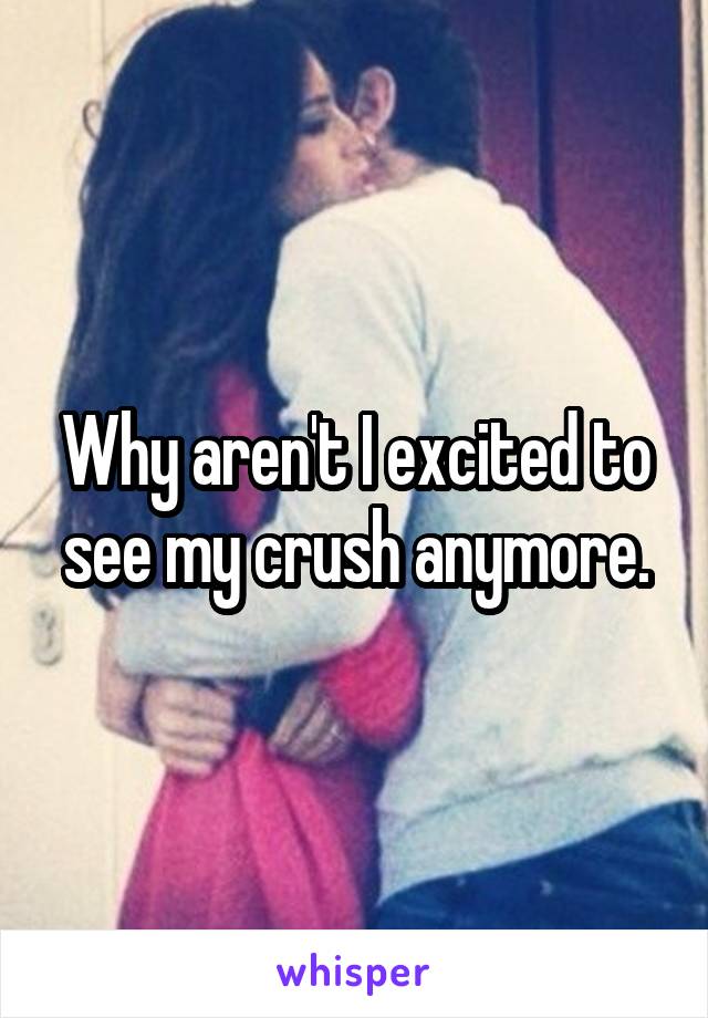 Why aren't I excited to see my crush anymore.