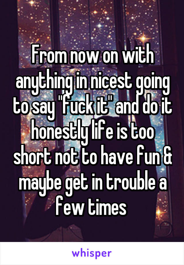 From now on with anything in nicest going to say "fuck it" and do it honestly life is too short not to have fun & maybe get in trouble a few times 