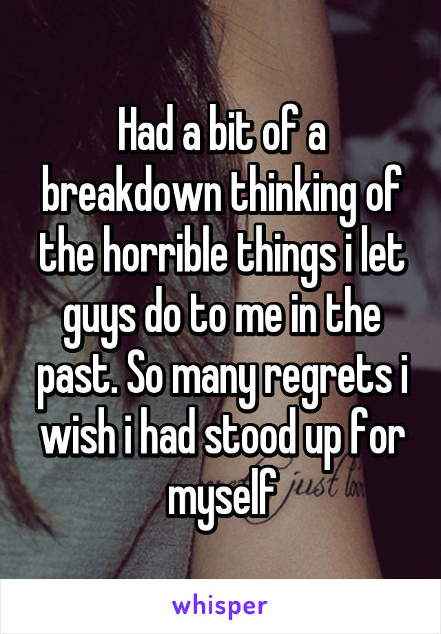 Had a bit of a breakdown thinking of the horrible things i let guys do to me in the past. So many regrets i wish i had stood up for myself