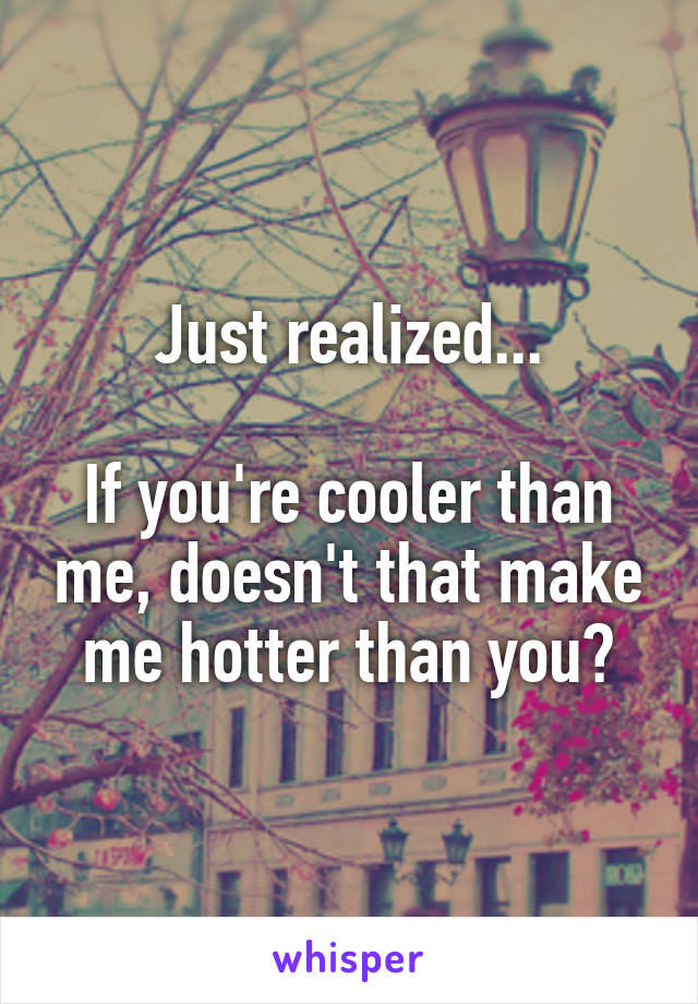 Just realized...

If you're cooler than me, doesn't that make me hotter than you?